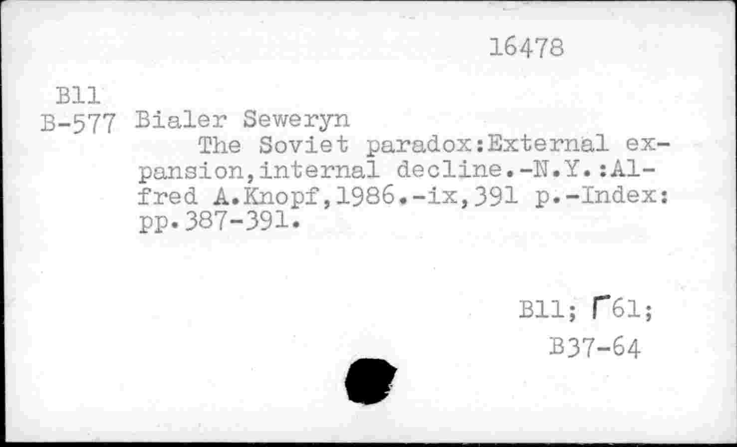 ﻿16478
Bll
B-577 Bialer Seweryn
The Soviet paradox:External expansion, internal decline.-N.Y.:Alfred A.Knopf,1986.-ix,391 p.-Index: pp.387-391.
Bll; r*61;
B37-64